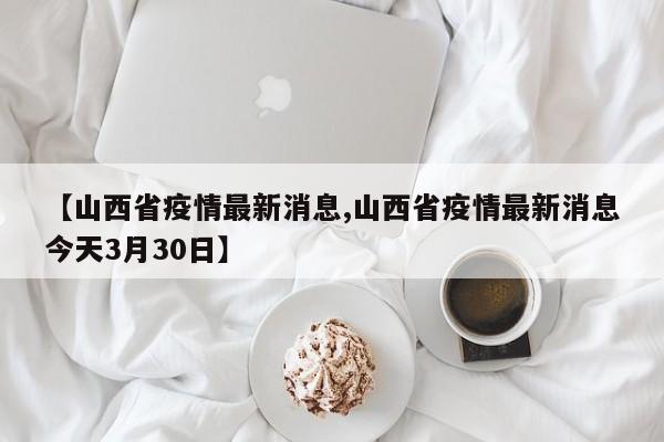 【山西省疫情最新消息,山西省疫情最新消息今天3月30日】