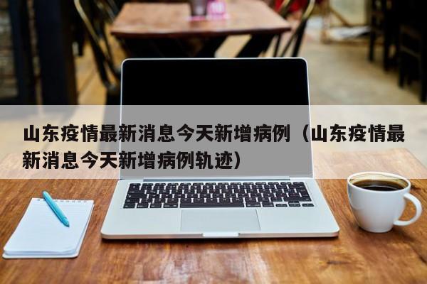 山东疫情最新消息今天新增病例（山东疫情最新消息今天新增病例轨迹）