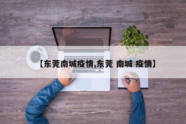 【东莞南城疫情,东莞 南城 疫情】