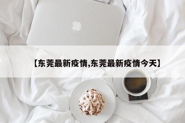 【东莞最新疫情,东莞最新疫情今天】