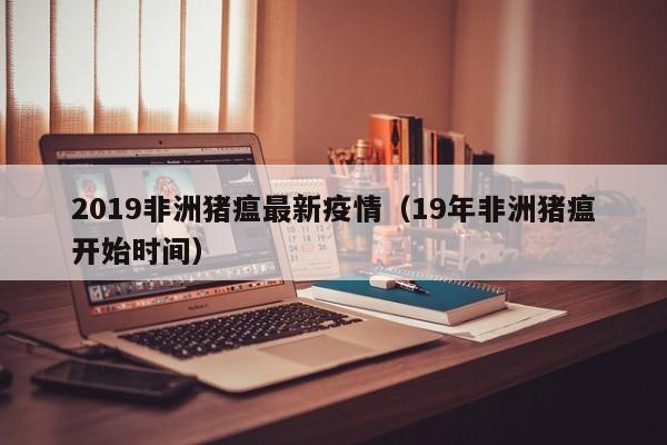 2019非洲猪瘟最新疫情（19年非洲猪瘟开始时间）