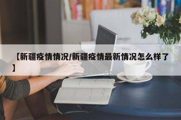【新疆疫情情况/新疆疫情最新情况怎么样了】