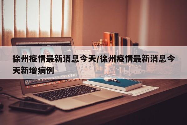 徐州疫情最新消息今天/徐州疫情最新消息今天新增病例