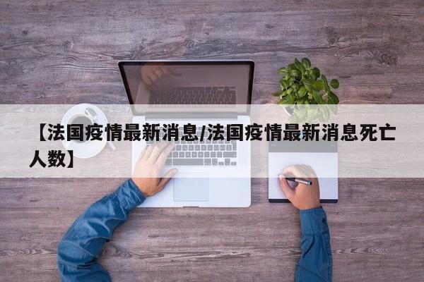 【法国疫情最新消息/法国疫情最新消息死亡人数】