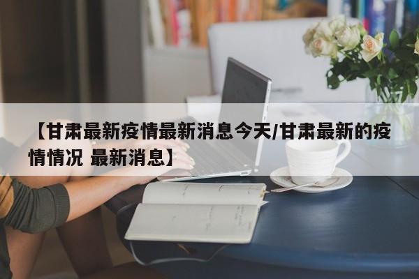 【甘肃最新疫情最新消息今天/甘肃最新的疫情情况 最新消息】