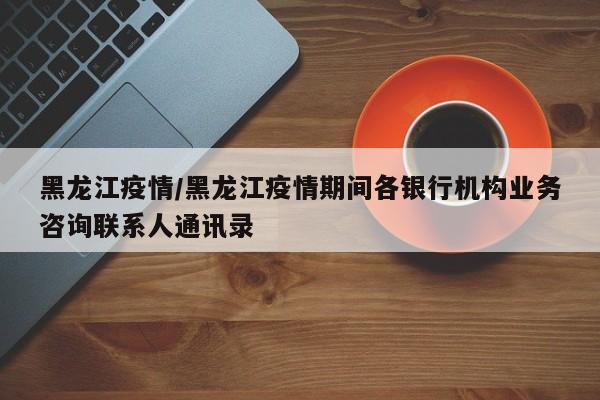 黑龙江疫情/黑龙江疫情期间各银行机构业务咨询联系人通讯录
