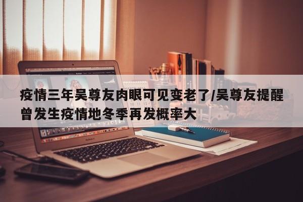 疫情三年吴尊友肉眼可见变老了/吴尊友提醒曾发生疫情地冬季再发概率大
