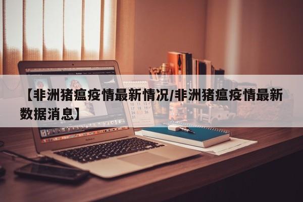 【非洲猪瘟疫情最新情况/非洲猪瘟疫情最新数据消息】