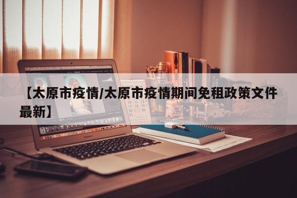 【太原市疫情/太原市疫情期间免租政策文件最新】
