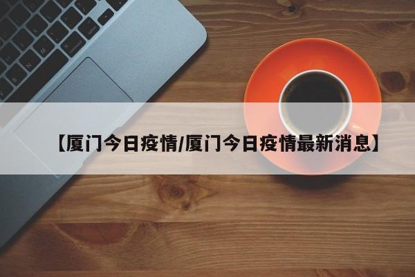 【厦门今日疫情/厦门今日疫情最新消息】