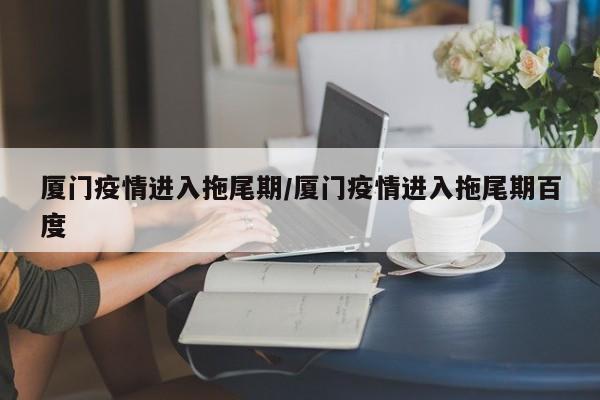 厦门疫情进入拖尾期/厦门疫情进入拖尾期百度