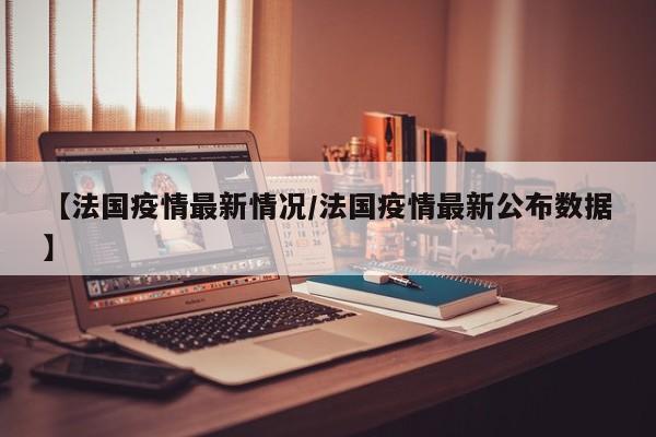 【法国疫情最新情况/法国疫情最新公布数据】