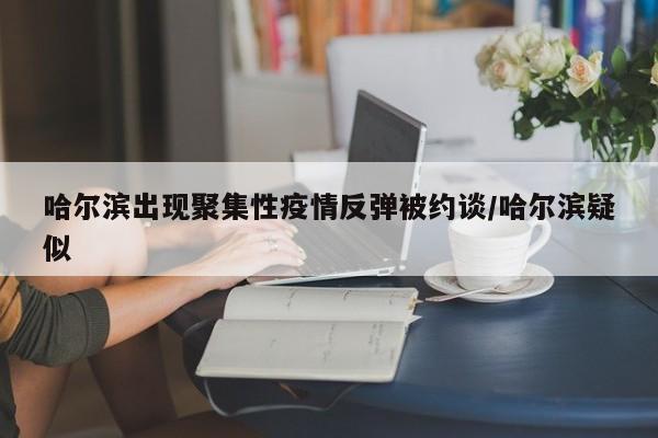 哈尔滨出现聚集性疫情反弹被约谈/哈尔滨疑似