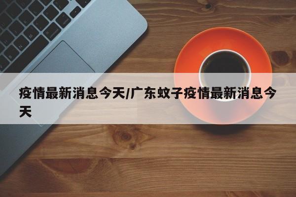 疫情最新消息今天/广东蚊子疫情最新消息今天
