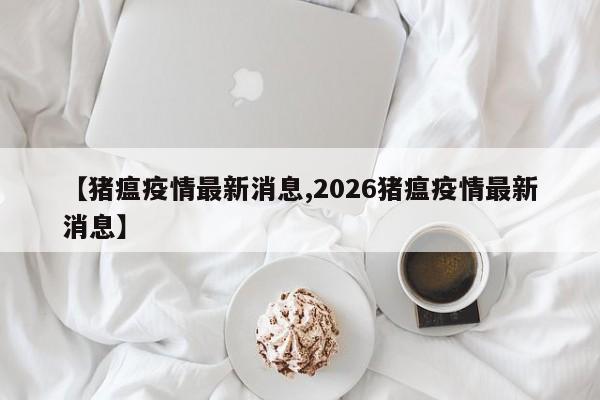 【猪瘟疫情最新消息,2026猪瘟疫情最新消息】