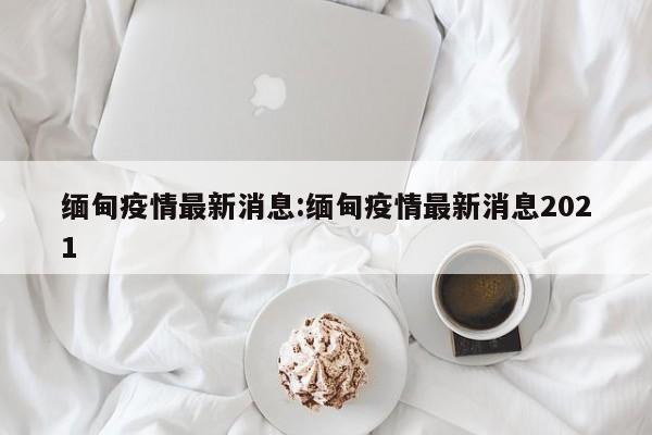 缅甸疫情最新消息:缅甸疫情最新消息2021