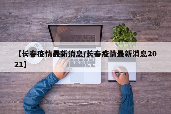 【长春疫情最新消息/长春疫情最新消息2021】