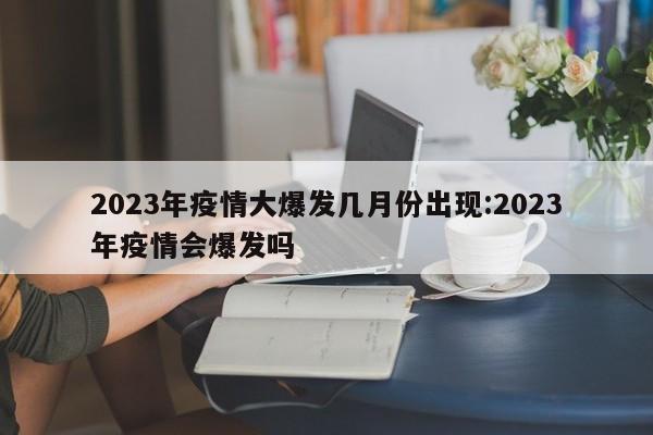 2023年疫情大爆发几月份出现:2023年疫情会爆发吗