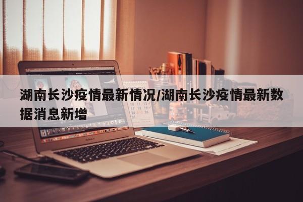 湖南长沙疫情最新情况/湖南长沙疫情最新数据消息新增
