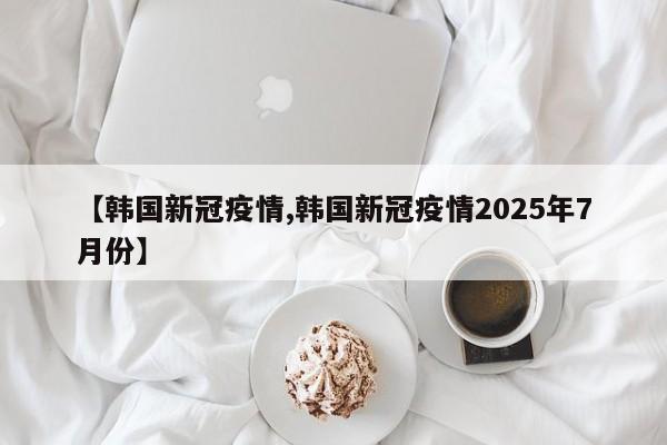 【韩国新冠疫情,韩国新冠疫情2025年7月份】