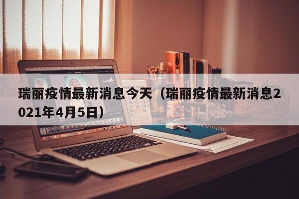 瑞丽疫情最新消息今天（瑞丽疫情最新消息2021年4月5日）