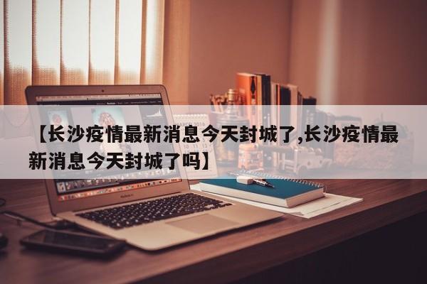【长沙疫情最新消息今天封城了,长沙疫情最新消息今天封城了吗】