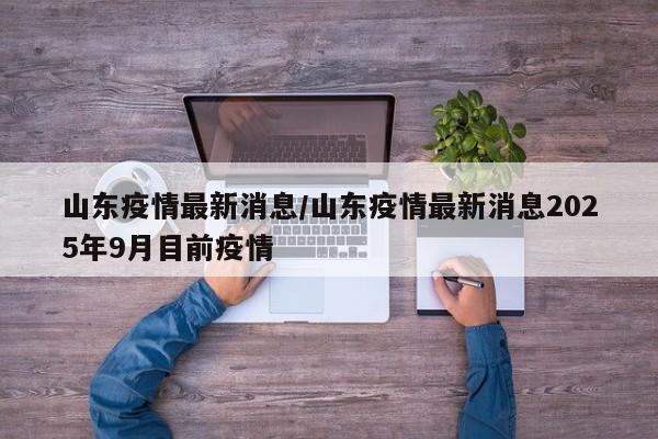 山东疫情最新消息/山东疫情最新消息2025年9月目前疫情