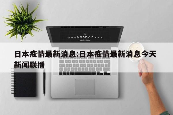 日本疫情最新消息:日本疫情最新消息今天 新闻联播