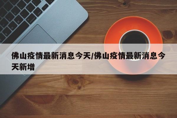 佛山疫情最新消息今天/佛山疫情最新消息今天新增