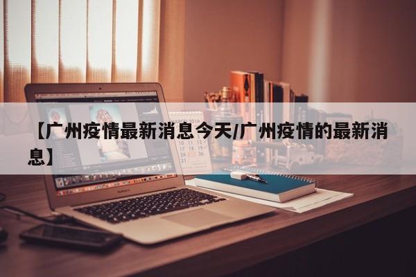 【广州疫情最新消息今天/广州疫情的最新消息】