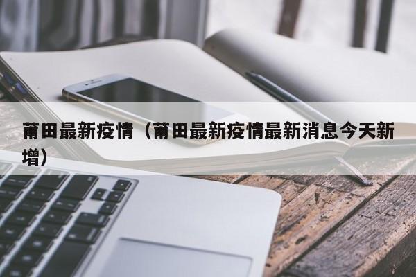 莆田最新疫情（莆田最新疫情最新消息今天新增）