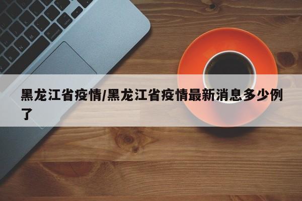 黑龙江省疫情/黑龙江省疫情最新消息多少例了