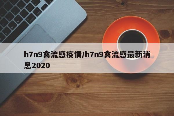 h7n9禽流感疫情/h7n9禽流感最新消息2020
