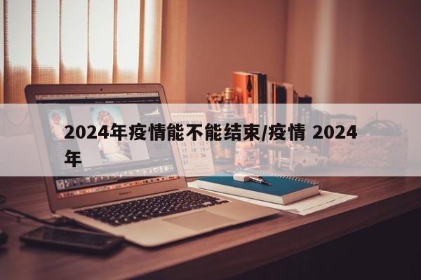 2024年疫情能不能结束/疫情 2024年