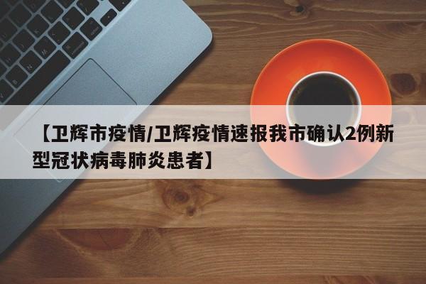 【卫辉市疫情/卫辉疫情速报我市确认2例新型冠状病毒肺炎患者】