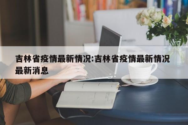 吉林省疫情最新情况:吉林省疫情最新情况 最新消息