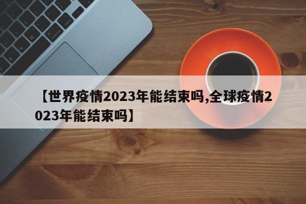 【世界疫情2023年能结束吗,全球疫情2023年能结束吗】