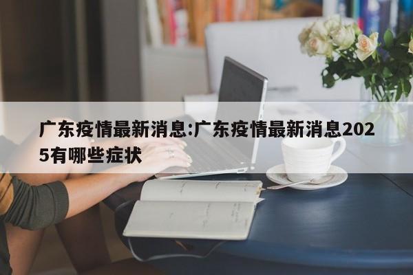 广东疫情最新消息:广东疫情最新消息2025有哪些症状