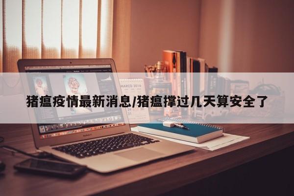 猪瘟疫情最新消息/猪瘟撑过几天算安全了