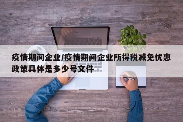疫情期间企业/疫情期间企业所得税减免优惠政策具体是多少号文件