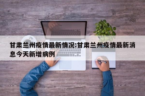 甘肃兰州疫情最新情况:甘肃兰州疫情最新消息今天新增病例