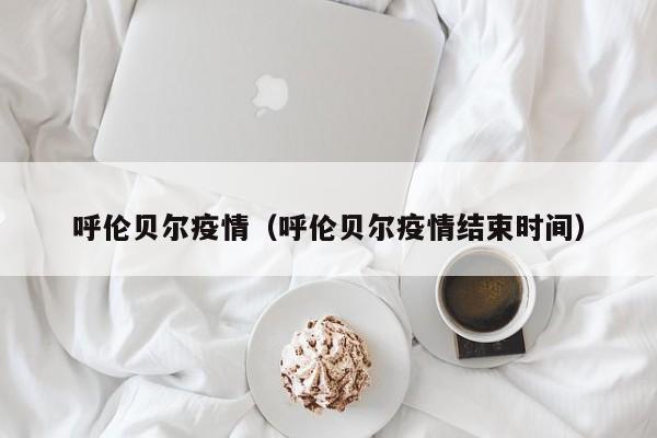 呼伦贝尔疫情（呼伦贝尔疫情结束时间）