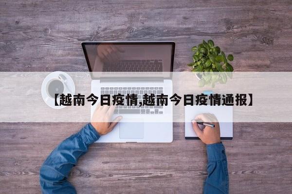 【越南今日疫情,越南今日疫情通报】