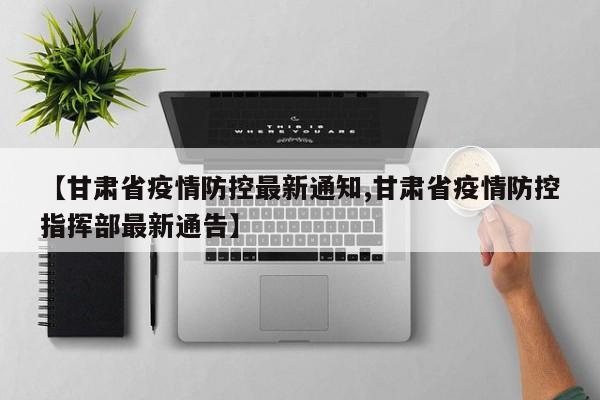 【甘肃省疫情防控最新通知,甘肃省疫情防控指挥部最新通告】