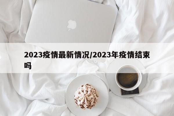 2023疫情最新情况/2023年疫情结束吗