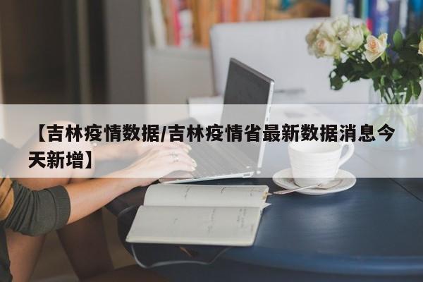 【吉林疫情数据/吉林疫情省最新数据消息今天新增】