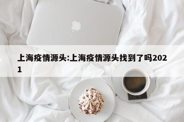 上海疫情源头:上海疫情源头找到了吗2021