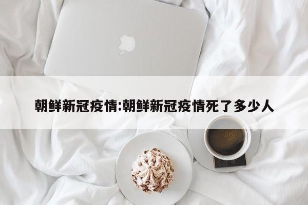 朝鲜新冠疫情:朝鲜新冠疫情死了多少人
