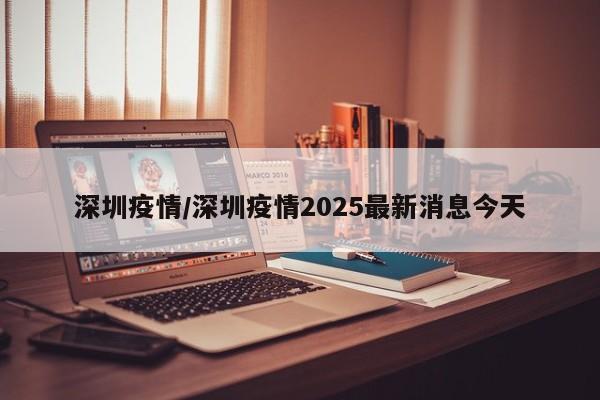 深圳疫情/深圳疫情2025最新消息今天