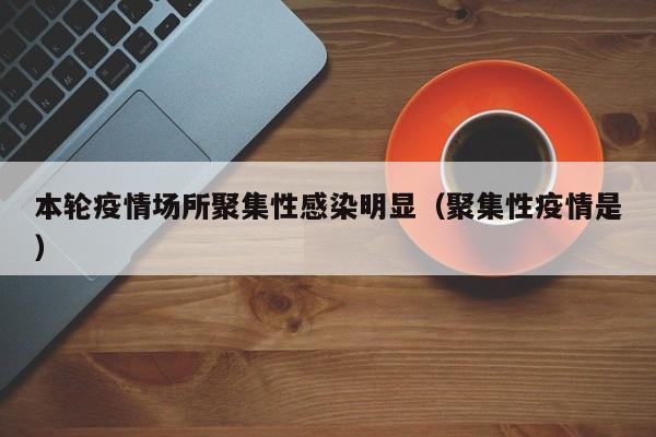 本轮疫情场所聚集性感染明显（聚集性疫情是）